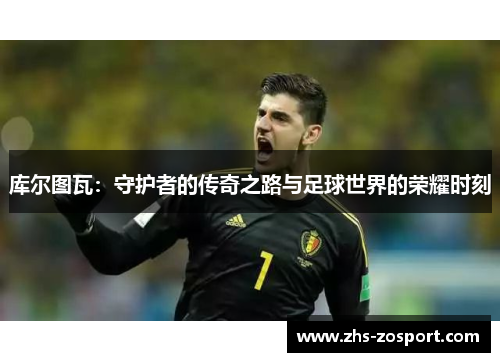 库尔图瓦:守护者的传奇之路与足球世界的荣耀时刻